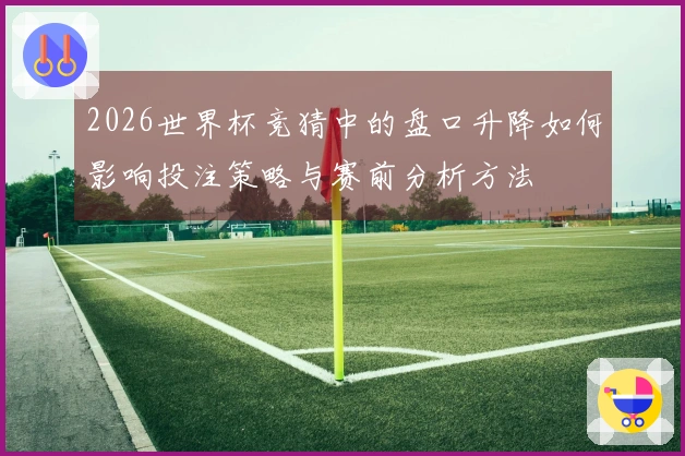 2026世界杯竞猜中的盘口升降如何影响投注策略与赛前分析方法